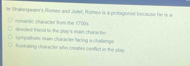 in shakespeares romeo and juliet, romeo is a protagonist because he is a\nromantic character from the 1700s.\ndevoted friend to the plays main character.\nsympathetic main character facing a challenge.\nfrustrating character who creates conflict in the play.