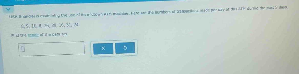ush financial is examining the use of its midtown atm machine. here are the numbers of transactions made per day at this atm during the past 9 days. 8, 9, 16, 8, 26, 29, 16, 31, 24 find the range of the data set.