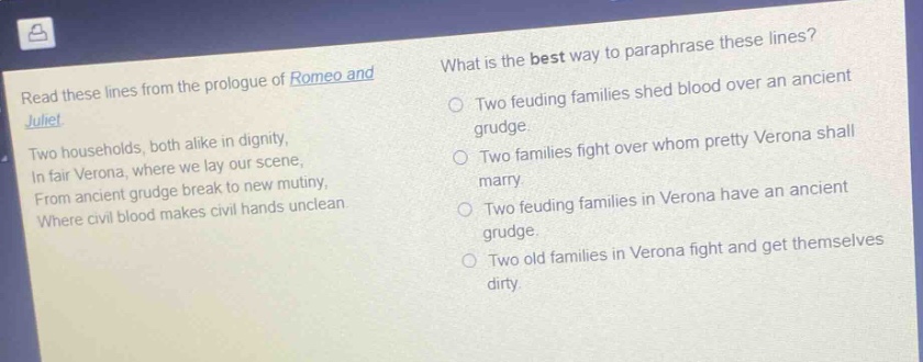 read these lines from the prologue of romeo and juliet. two households, both alike in dignity, in fair verona, where we lay our scene, from ancient grudge break to new mutiny, where civil blood makes civil hands unclean. what is the best way to paraphrase these lines? two feuding families shed blood over an ancient grudge. two families fight over whom pretty verona shall marry. two feuding families in verona have an ancient grudge. two old families in verona fight and get themselves dirty.