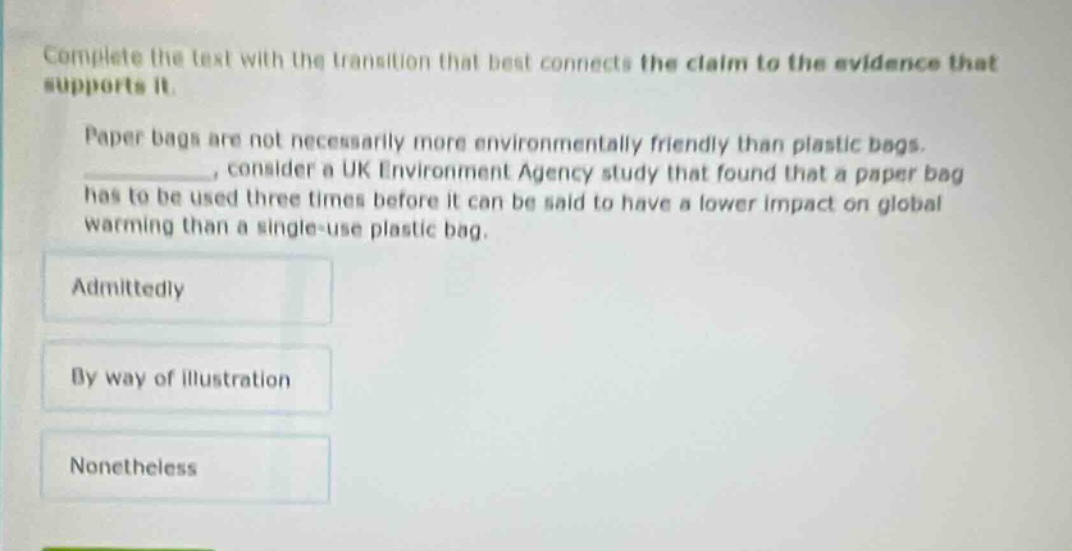 complete the text with the transition that best connects the claim to the evidence that supports it. paper bags are not necessarily more environmentally friendly than plastic bags. _, consider a uk environment agency study that found that a paper bag has to be used three times before it can be said to have a lower impact on global warming than a single - use plastic bag. admittedly by way of illustration nonetheless