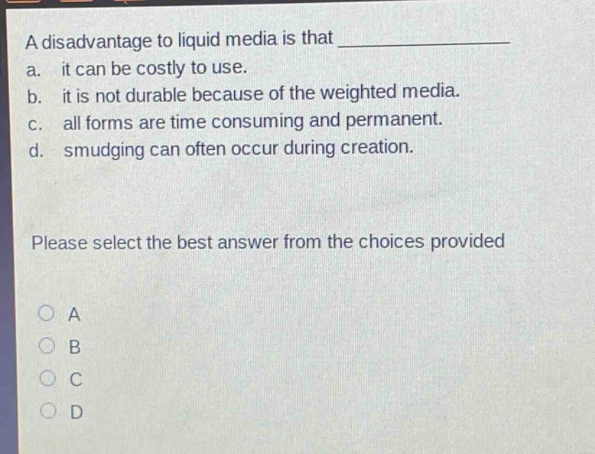 a disadvantage to liquid media is that ______________ a. it can be costly to use. b. it is not durable because of the weighted media. c. all forms are time consuming and permanent. d. smudging can often occur during creation. please select the best answer from the choices provided a b c d