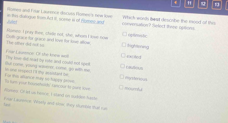 romeo and friar laurence discuss romeos new love in this dialogue from act ii, scene iii of romeo and juliet. romeo: i pray thee, chide not; she, whom i love now doth grace for grace and love for love allow; the other did not so. friar laurence: o! she knew well thy love did read by rote and could not spell. but come, young waverer, come, go with me, in one respect ill thy assistant be; for this alliance may so happy prove, to turn your households rancour to pure love. romeo: o! let us hence; i stand on sudden haste. friar laurence: wisely and slow; they stumble that run fast. which words best describe the mood of this conversation? select three options. optimistic frightening excited cautious mysterious mournful