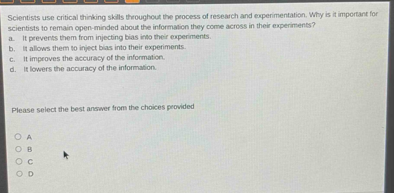scientists use critical thinking skills throughout the process of research and experimentation. why is it important for scientists to remain open - minded about the information they come across in their experiments? a. it prevents them from injecting bias into their experiments. b. it allows them to inject bias into their experiments. c. it improves the accuracy of the information. d. it lowers the accuracy of the information. please select the best answer from the choices provided a b c d