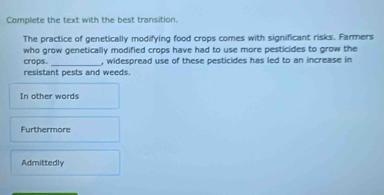 complete the text with the best transition. the practice of genetically modifying food crops comes with significant risks. farmers who grow genetically modified crops have had to use more pesticides to grow the crops. __________, widespread use of these pesticides has led to an increase in resistant pests and weeds. in other words furthermore admittedly