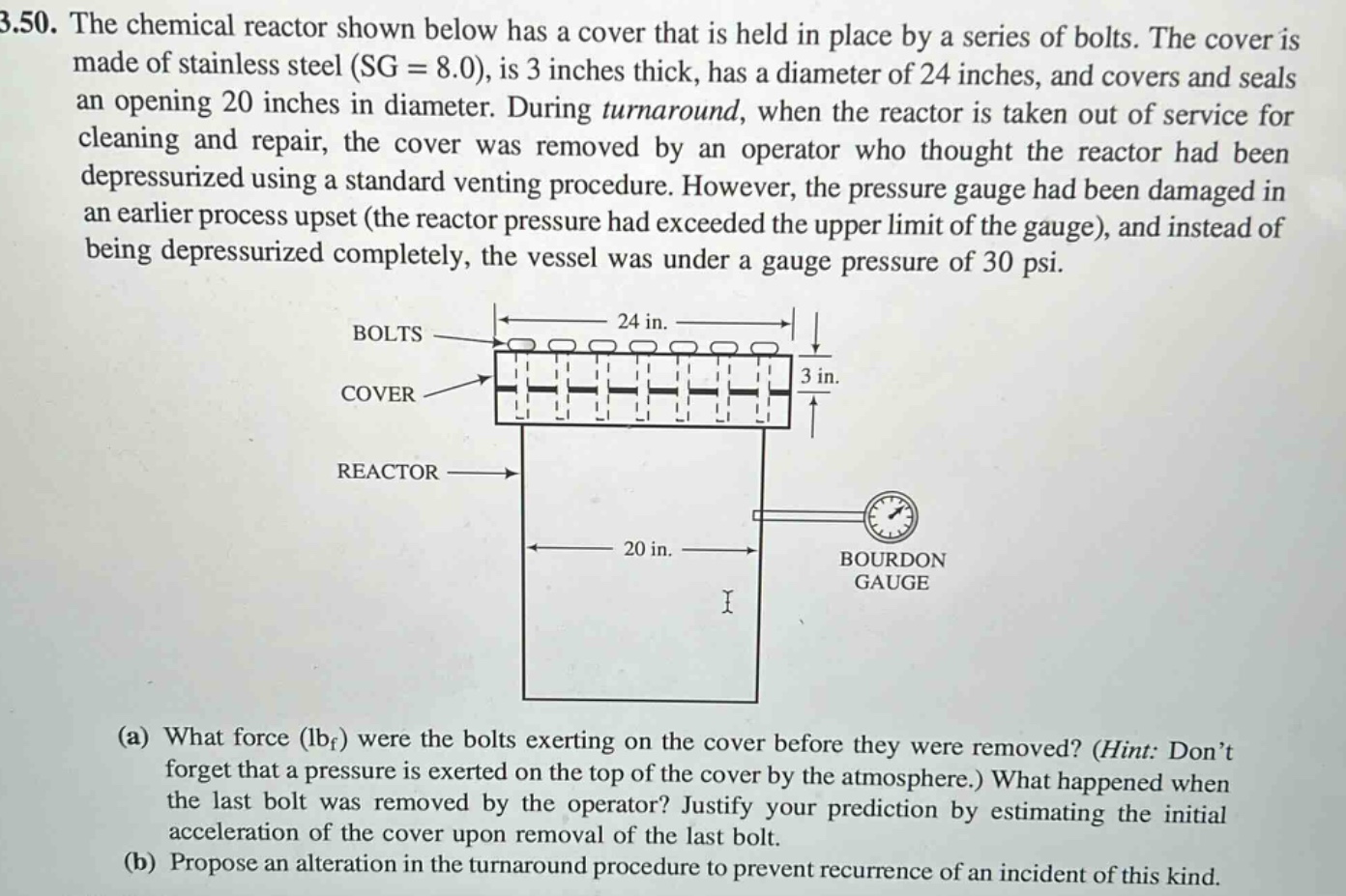 3.50. the chemical reactor shown below has a cover that is held in place by a series of bolts. the cover is made of stainless steel (sg = 8.0), is 3 inches thick, has a diameter of 24 inches, and covers and seals an opening 20 inches in diameter. during turnaround, when the reactor is taken out of service for cleaning and repair, the cover was removed by an operator who thought the reactor had been depressurized using a standard venting procedure. however, the pressure gauge had been damaged in an earlier process upset (the reactor pressure had exceeded the upper limit of the gauge), and instead of being depressurized completely, the vessel was under a gauge pressure of 30 psi. (a) what force (lbf) were the bolts exerting on the cover before they were removed? (hint: don’t forget that a pressure is exerted on the top of the cover by the atmosphere.) what happened when the last bolt was removed by the operator? justify your prediction by estimating the initial acceleration of the cover upon removal of the last bolt. (b) propose an alteration in the turnaround procedure to prevent recurrence of an incident of this kind.