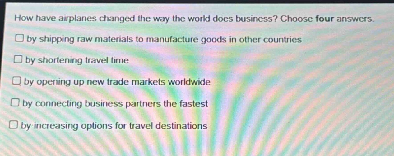 how have airplanes changed the way the world does business? choose four answers. by shipping raw materials to manufacture goods in other countries by shortening travel time by opening up new trade markets worldwide by connecting business partners the fastest by increasing options for travel destinations