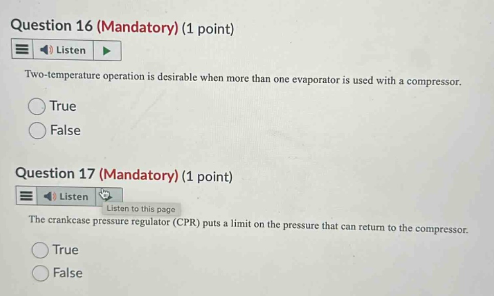 question 16 (mandatory) (1 point) listen two - temperature operation is desirable when more than one evaporator is used with a compressor. true false question 17 (mandatory) (1 point) listen listen to this page the crankcase pressure regulator (cpr) puts a limit on the pressure that can return to the compressor. true false