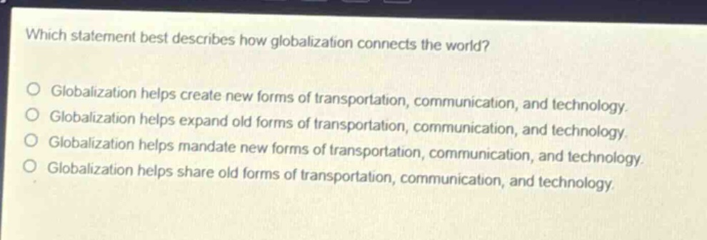 which statement best describes how globalization connects the world?\no globalization helps create new forms of transportation, communication, and technology.\no globalization helps expand old forms of transportation, communication, and technology.\no globalization helps mandate new forms of transportation, communication, and technology.\no globalization helps share old forms of transportation, communication, and technology.