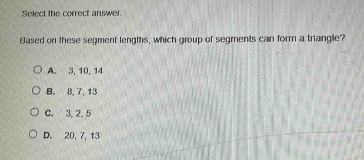 select the correct answer. based on these segment lengths, which group of segments can form a triangle? a. 3, 10, 14 b. 8, 7, 13 c. 3, 2, 5 d. 20, 7, 13