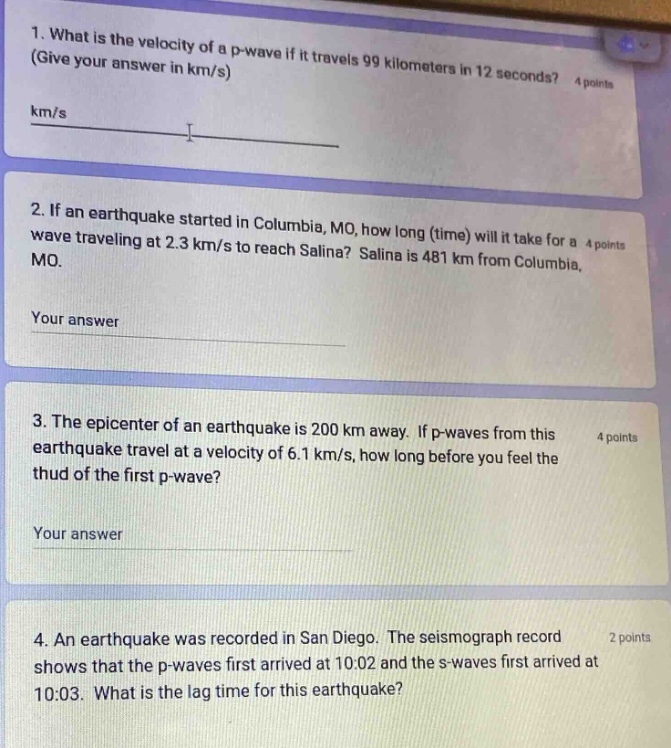 1. what is the velocity of a p - wave if it travels 99 kilometers in 12 seconds? (give your answer in km/s) 4 points km/s 2. if an earthquake started in columbia, mo, how long (time) will it take for a wave traveling at 2.3 km/s to reach salina? salina is 481 km from columbia, mo. your answer 3. the epicenter of an earthquake is 200 km away. if p - waves from this earthquake travel at a velocity of 6.1 km/s, how long before you feel the thud of the first p - wave? your answer 4. an earthquake was recorded in san diego. the seismograph record shows that the p - waves first arrived at 10:02 and the s - waves first arrived at 10:03. what is the lag time for this earthquake? 2 points