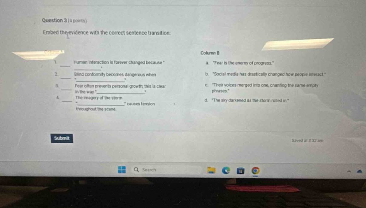 question 3 (4 points) embed the evidence with the correct sentence transition: 1 human interaction is forever changed because * 2 blind conformity becomes dangerous when * 3 fear often prevents personal growth; this is clear in the way * 4 the imagery of the storm * throughout the scene * causes tension column b a. “fear is the enemy of progress.” b. “social media has drastically changed how people interact” c. “their voices merged into one, chanting the same empty phrases.” d. “the sky darkened as the storm rolled in.”