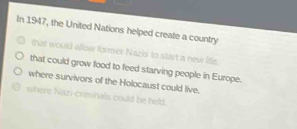 in 1947, the united nations helped create a country that would allow former nazis to start a new life. that could grow food to feed starving people in europe. where survivors of the holocaust could live. where nazi criminals could be held.