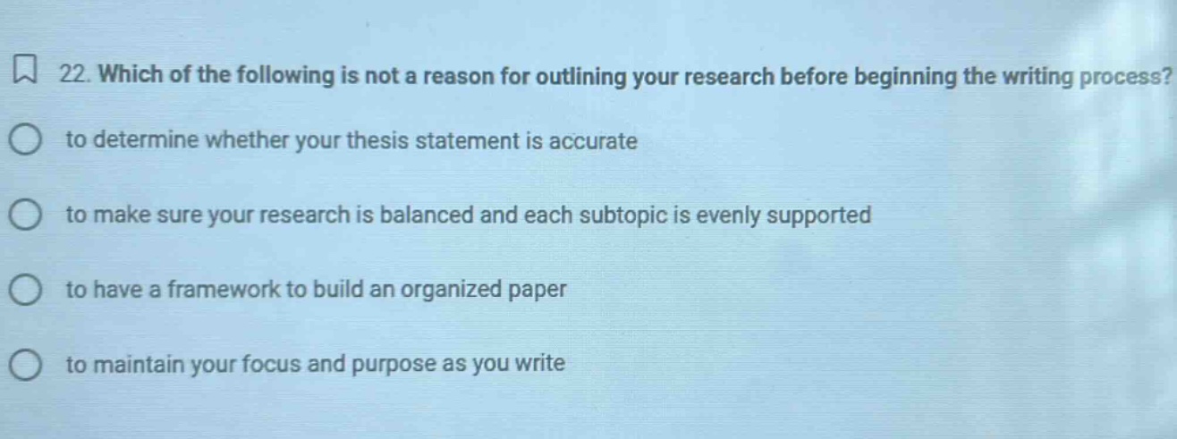 22. which of the following is not a reason for outlining your research before beginning the writing process? to determine whether your thesis statement is accurate to make sure your research is balanced and each subtopic is evenly supported to have a framework to build an organized paper to maintain your focus and purpose as you write