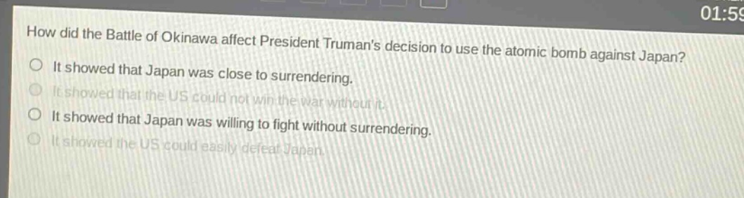 how did the battle of okinawa affect president trumans decision to use the atomic bomb against japan? it showed that japan was close to surrendering. it showed that the us could not win the war without it. it showed that japan was willing to fight without surrendering. it showed the us could easily defeat japan.