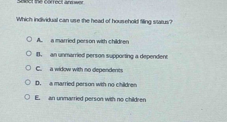 select the correct answer. which individual can use the head of household filing status? a. a married person with children b. an unmarried person supporting a dependent c. a widow with no dependents d. a married person with no children e. an unmarried person with no children