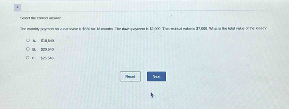 select the correct answer. the monthly payment for a car lease is $530 for 18 months. the down - payment is $2,000. the residual value is $7,000. what is the total value of the lease? o a. $18,540 o b. $20,540 o c. $25,540