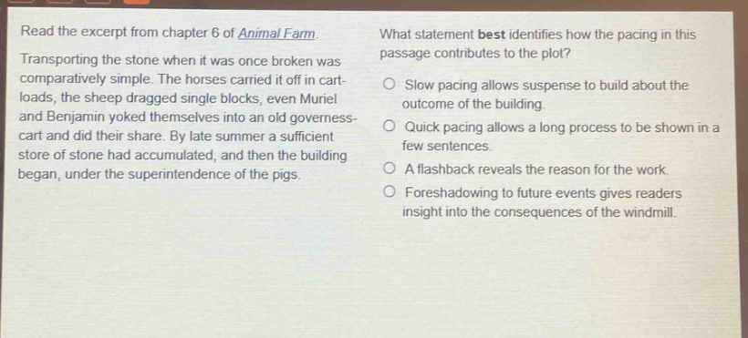 read the excerpt from chapter 6 of animal farm. transporting the stone when it was once broken was comparatively simple. the horses carried it off in cart - loads, the sheep dragged single blocks, even muriel and benjamin yoked themselves into an old governess - cart and did their share. by late summer a sufficient store of stone had accumulated, and then the building began, under the superintendence of the pigs. what statement best identifies how the pacing in this passage contributes to the plot? slow pacing allows suspense to build about the outcome of the building. quick pacing allows a long process to be shown in a few sentences. a flashback reveals the reason for the work. foreshadowing to future events gives readers insight into the consequences of the windmill.
