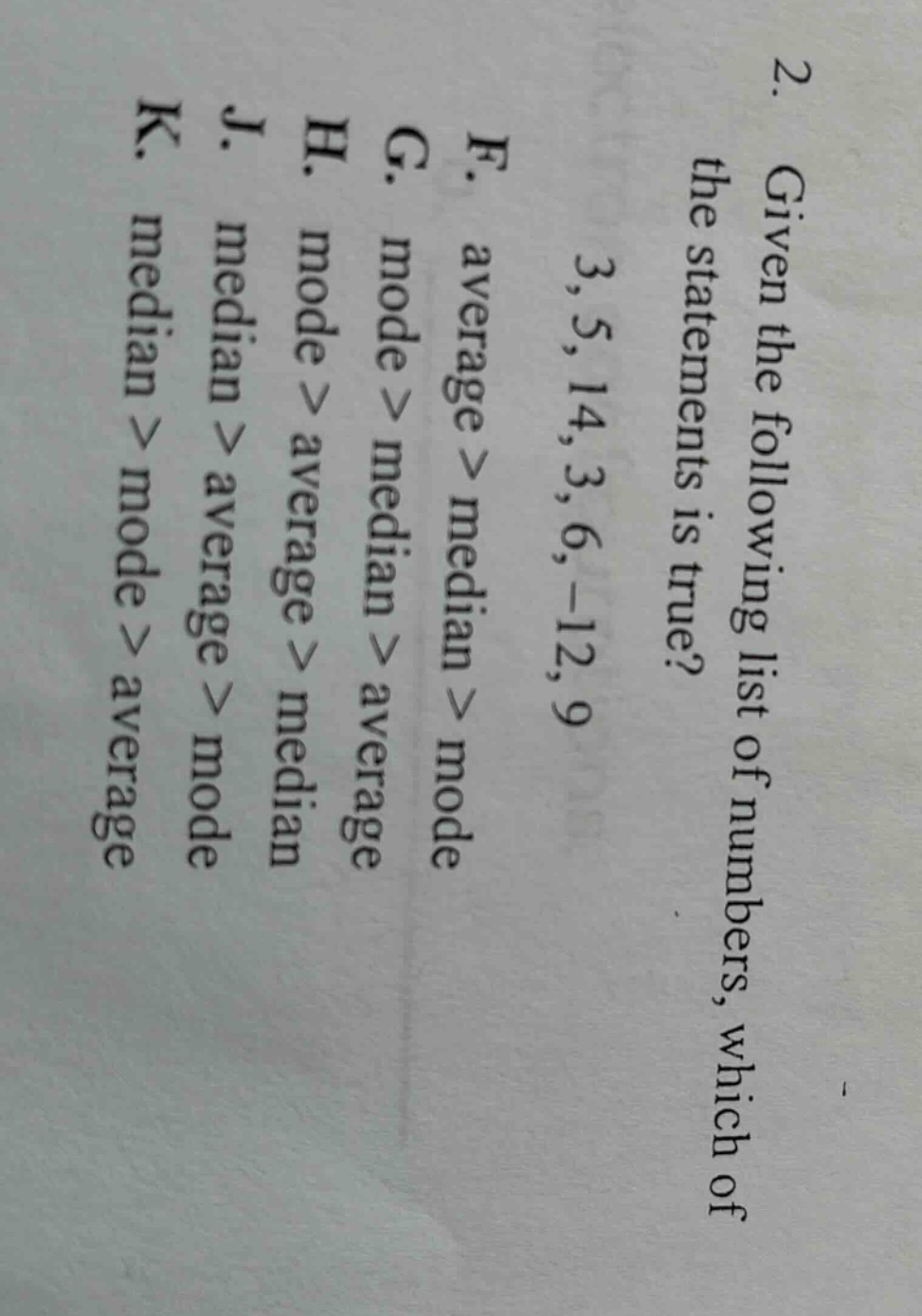 2. given the following list of numbers, which of the statements is true? 3, 5, 14, 3, 6, -12, 9 f. average > median > mode g. mode > median > average h. mode > average > median j. median > average > mode k. median > mode > average