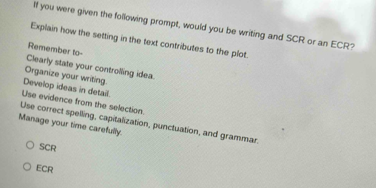 if you were given the following prompt, would you be writing and scr or an ecr? explain how the setting in the text contributes to the plot. remember to- clearly state your controlling idea. organize your writing. develop ideas in detail. use evidence from the selection. use correct spelling, capitalization, punctuation, and grammar. manage your time carefully. scr ecr