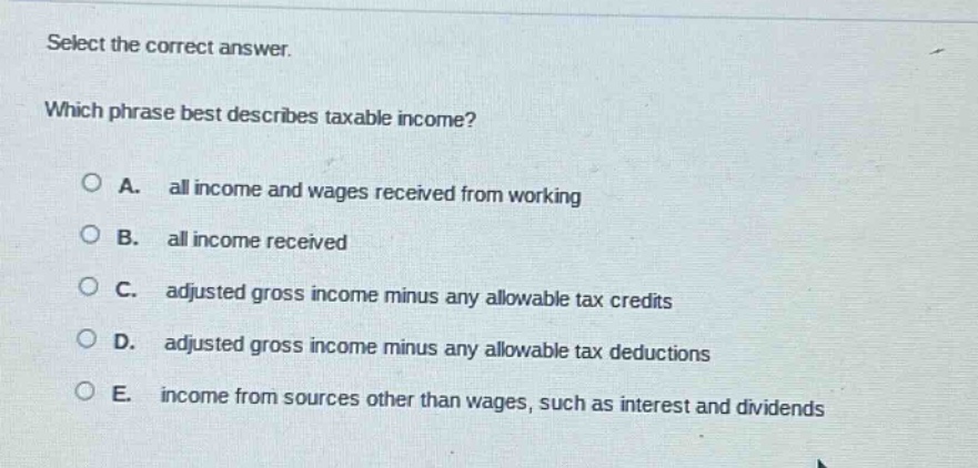 select the correct answer. which phrase best describes taxable income? a. all income and wages received from working b. all income received c. adjusted gross income minus any allowable tax credits d. adjusted gross income minus any allowable tax deductions e. income from sources other than wages, such as interest and dividends