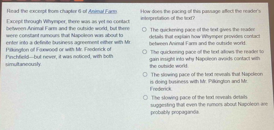 read the excerpt from chapter 6 of animal farm. except through whymper, there was as yet no contact between animal farm and the outside world, but there were constant rumours that napoleon was about to enter into a definite business agreement either with mr. pilkington of foxwood or with mr. frederick of pinchfield—but never, it was noticed, with both simultaneously. how does the pacing of this passage affect the readers interpretation of the text? the quickening pace of the text gives the reader details that explain how whymper provides contact between animal farm and the outside world. the quickening pace of the text allows the reader to gain insight into why napoleon avoids contact with the outside world. the slowing pace of the text reveals that napoleon is doing business with mr. pilkington and mr. frederick. the slowing pace of the text reveals details suggesting that even the rumors about napoleon are probably propaganda.