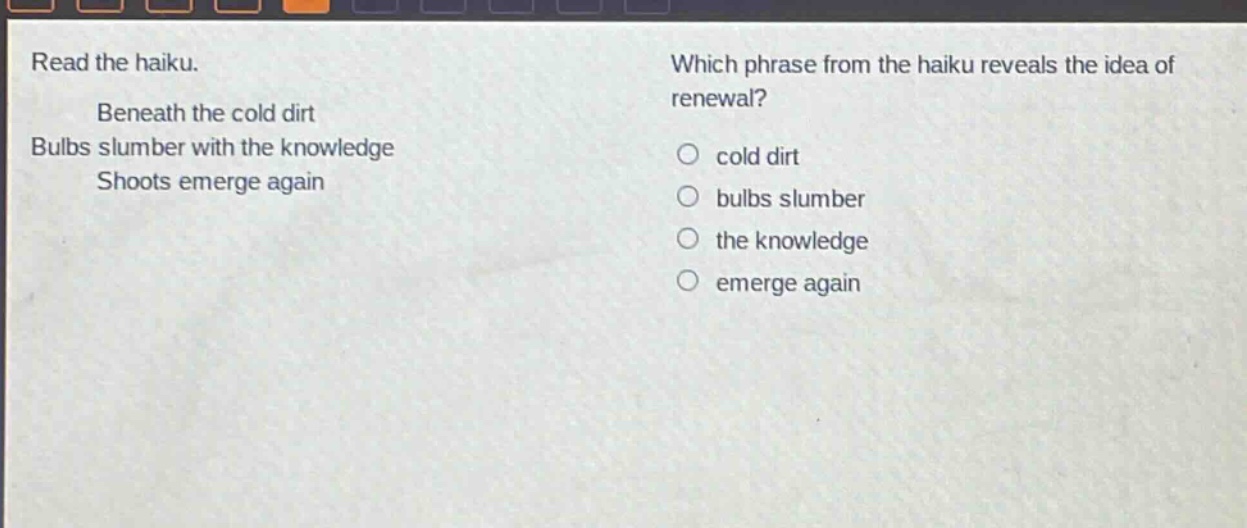 read the haiku. beneath the cold dirt bulbs slumber with the knowledge shoots emerge again which phrase from the haiku reveals the idea of renewal? cold dirt bulbs slumber the knowledge emerge again