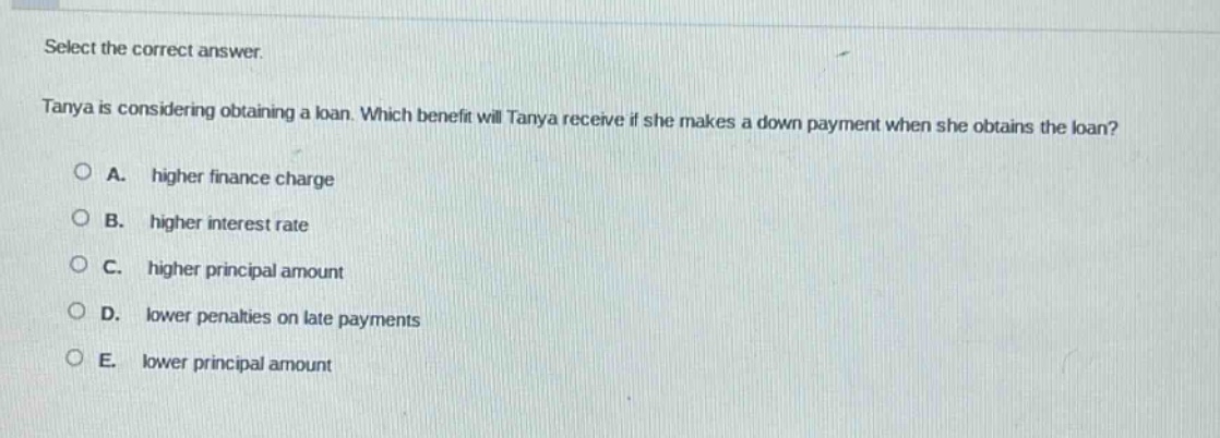 select the correct answer. tanya is considering obtaining a loan. which benefit will tanya receive if she makes a down - payment when she obtains the loan? a. higher finance charge b. higher interest rate c. higher principal amount d. lower penalties on late payments e. lower principal amount