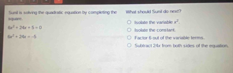 sunil is solving the quadratic equation by completing the square. 6x² + 24x + 5 = 0 6x² + 24x = -5 what should sunil do next? isolate the variable x². isolate the constant. factor 6 out of the variable terms. subtract 24x from both sides of the equation.