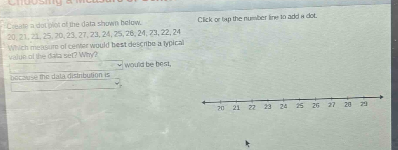 create a dot plot of the data shown below. 20, 21, 21, 25, 20, 23, 27, 23, 24, 25, 26, 24, 23, 22, 24 which measure of center would best describe a typical value of the data set? why? would be best, because the data distribution is