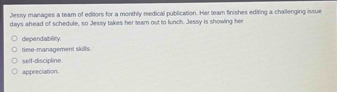 jessy manages a team of editors for a monthly medical publication. her team finishes editing a challenging issue days ahead of schedule, so jessy takes her team out to lunch. jessy is showing her\ndependability.\ntime - management skills.\nself - discipline.\nappreciation.