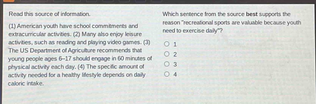 read this source of information. (1) american youth have school commitments and extracurricular activities. (2) many also enjoy leisure activities, such as reading and playing video games. (3) the us department of agriculture recommends that young people ages 6 - 17 should engage in 60 minutes of physical activity each day. (4) the specific amount of activity needed for a healthy lifestyle depends on daily caloric intake. which sentence from the source best supports the reason “recreational sports are valuable because youth need to exercise daily”? 1 2 3 4