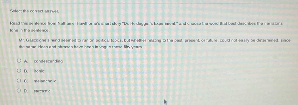 select the correct answer. read this sentence from nathaniel hawthornes short story \dr. heideggers experiment,\ and choose the word that best describes the narrators tone in the sentence. mr. gascoignes mind seemed to run on political topics, but whether relating to the past, present, or future, could not easily be determined, since the same ideas and phrases have been in vogue these fifty years. a. condescending b. ironic c. melancholic d. sarcastic