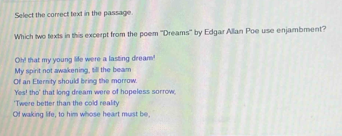 select the correct text in the passage. which two texts in this excerpt from the poem \dreams\ by edgar allan poe use enjambment? oh! that my young life were a lasting dream! my spirit not awakening, till the beam of an eternity should bring the morrow. yes! tho that long dream were of hopeless sorrow, twere better than the cold reality of waking life, to him whose heart must be,