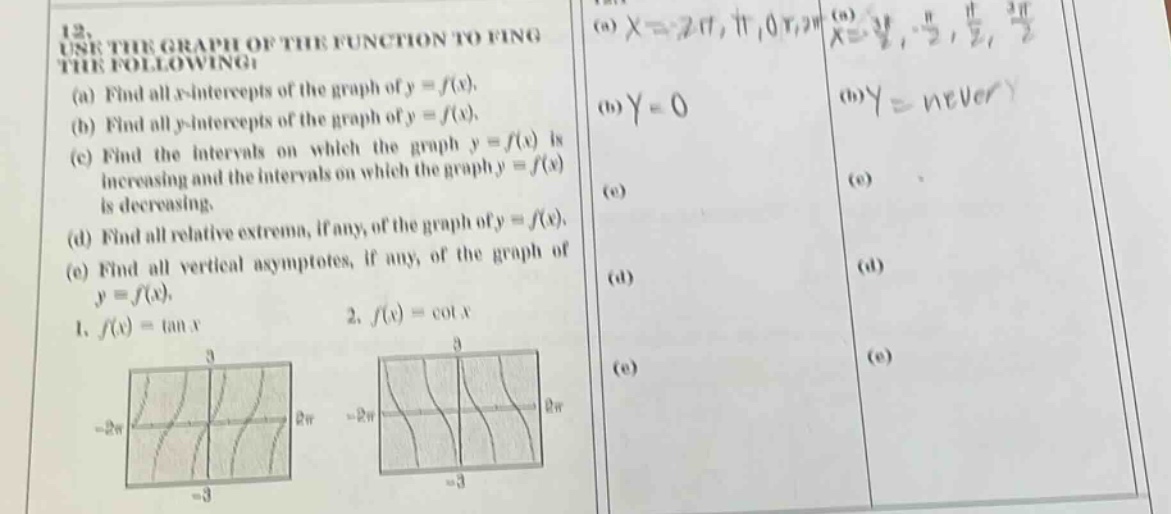 12. use the graph of the function to find the following: (a) find all x - intercepts of the graph of y = f(x). (b) find all y - intercepts of the graph of y = f(x). (c) find the intervals on which the graph y = f(x) is increasing and the intervals on which the graph y = f(x) is decreasing. (d) find all relative extrema, if any, of the graph of y = f(x). (e) find all vertical asymptotes, if any, of the graph of y = f(x). 1. f(x)=tan x 2. f(x)=cot x