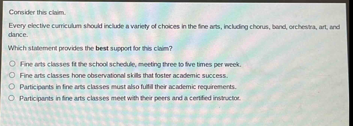 consider this claim. every elective curriculum should include a variety of choices in the fine arts, including chorus, band, orchestra, art, and dance. which statement provides the best support for this claim? fine arts classes fit the school schedule, meeting three to five times per week. fine arts classes hone observational skills that foster academic success. participants in fine arts classes must also fulfill their academic requirements. participants in fine arts classes meet with their peers and a certified instructor.