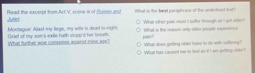 read the excerpt from act v, scene iii of romeo and juliet. montague: alas! my liege, my wife is dead to - night; grief of my sons exile hath stoppd her breath. what further woe conspires against mine age? what is the best paraphrase of the underlined text? what other pain must i suffer through as i get older? what is the reason only older people experience pain? what does getting older have to do with suffering? what has caused me to feel as if i am getting older?