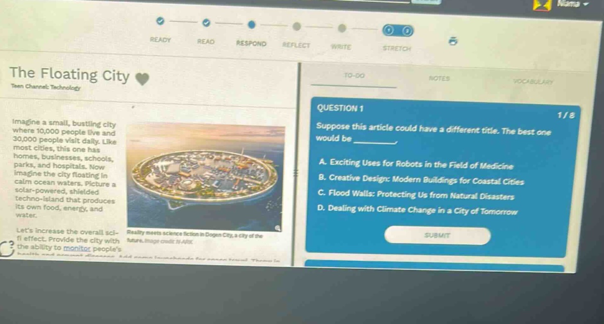 the floating city teen channel: technology imagine a small, bustling city where 10,000 people live and 30,000 people visit daily. like most cities, this one has homes, businesses, schools, parks, and hospitals. now imagine the city floating in calm ocean waters. picture a solar - powered, shielded techno - island that produces its own food, energy, and water. lets increase the overall sci - fi effect. provide the city with the ability to monitor peoples question 1 suppose this article could have a different title. the best one would be ________. a. exciting uses for robots in the field of medicine b. creative design: modern buildings for coastal cities c. flood walls: protecting us from natural disasters d. dealing with climate change in a city of tomorrow