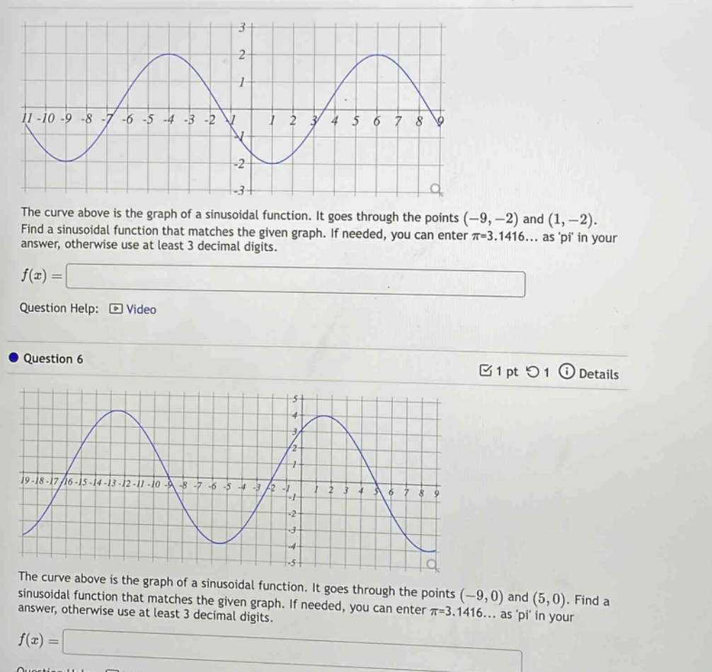 the curve above is the graph of a sinusoidal function. it goes through the points (-9,-2) and (1,-2). find a sinusoidal function that matches the given graph. if needed, you can enter π=3.1416... as pi in your answer, otherwise use at least 3 decimal digits. f(x)= question help: video question 6 1 pt 1 details the curve above is the graph of a sinusoidal function. it goes through the points (-9,0) and (5,0). find a sinusoidal function that matches the given graph. if needed, you can enter π=3.1416... as pi in your answer, otherwise use at least 3 decimal digits. f(x)=