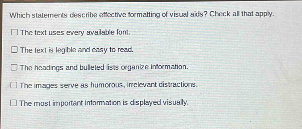 which statements describe effective formatting of visual aids? check all that apply. the text uses every available font. the text is legible and easy to read. the headings and bulleted lists organize information. the images serve as humorous, irrelevant distractions. the most important information is displayed visually.