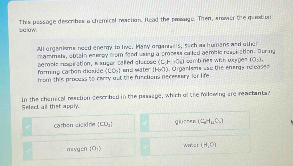 this passage describes a chemical reaction. read the passage. then, answer the question below. all organisms need energy to live. many organisms, such as humans and other mammals, obtain energy from food using a process called aerobic respiration. during aerobic respiration, a sugar called glucose (c6h12o6) combines with oxygen (o2), forming carbon dioxide (co2) and water (h2o). organisms use the energy released from this process to carry out the functions necessary for life. in the chemical reaction described in the passage, which of the following are reactants? select all that apply. carbon dioxide (co2) glucose (c6h12o6) oxygen (o2) water (h2o)