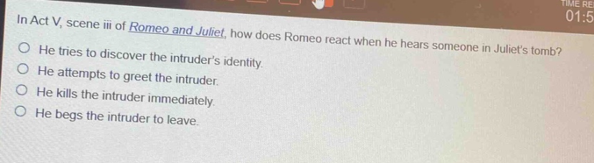 in act v, scene iii of romeo and juliet, how does romeo react when he hears someone in juliets tomb? he tries to discover the intruders identity. he attempts to greet the intruder. he kills the intruder immediately. he begs the intruder to leave.