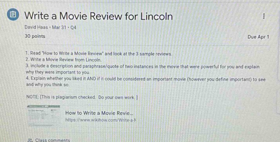 write a movie review for lincoln\ndavid haas · mar 31 · q4\n30 points\ndue apr 1\n1. read \how to write a movie review\ and look at the 3 sample reviews.\n2. write a movie review from lincoln.\n3. include a description and paraphrase/quote two instances in the movie that were powerful for you and explain why they were important to you.\n4. explain whether you liked it and if it could be considered an important movie (however you define important) to see and why you think so.\nnote: this is plagiarism checked. do your own work.\nhow to write a movie revie...\nhttps://www.wikihow.com/write-a -