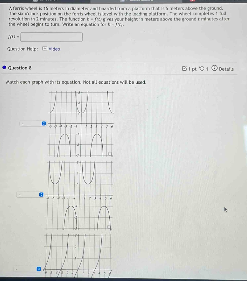 a ferris wheel is 15 meters in diameter and boarded from a platform that is 5 meters above the ground. the six oclock position on the ferris wheel is level with the loading platform. the wheel completes 1 full revolution in 2 minutes. the function h = f(t) gives your height in meters above the ground t minutes after the wheel begins to turn. write an equation for h = f(t).\n\nf(t) =\n\nquestion help: video\n\nquestion 8\n\nmatch each graph with its equation. not all equations will be used.