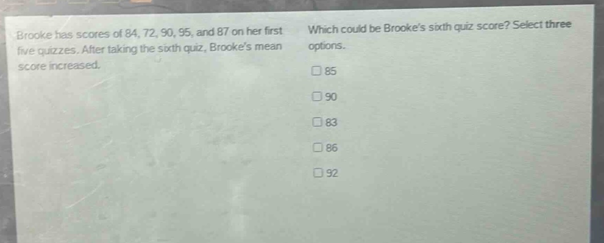 brooke has scores of 84, 72, 90, 95, and 87 on her first five quizzes. after taking the sixth quiz, brookes mean score increased. which could be brookes sixth quiz score? select three options. 85 90 83 86 92