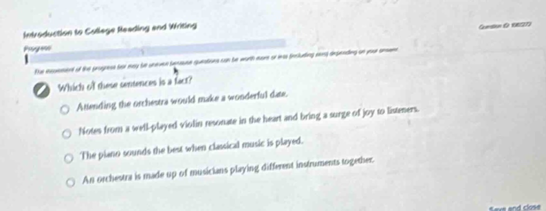 introduction to college reading and writing\nprogress\nwhich of these sentences is a fact?\nattending the orchestra would make a wonderful day.\nnotes from a well - played violin resonate in the heart and bring a surge of joy to listeners.\nthe piano sounds the best when classical music is played.\nan orchestra is made up of musicians playing different instruments together.