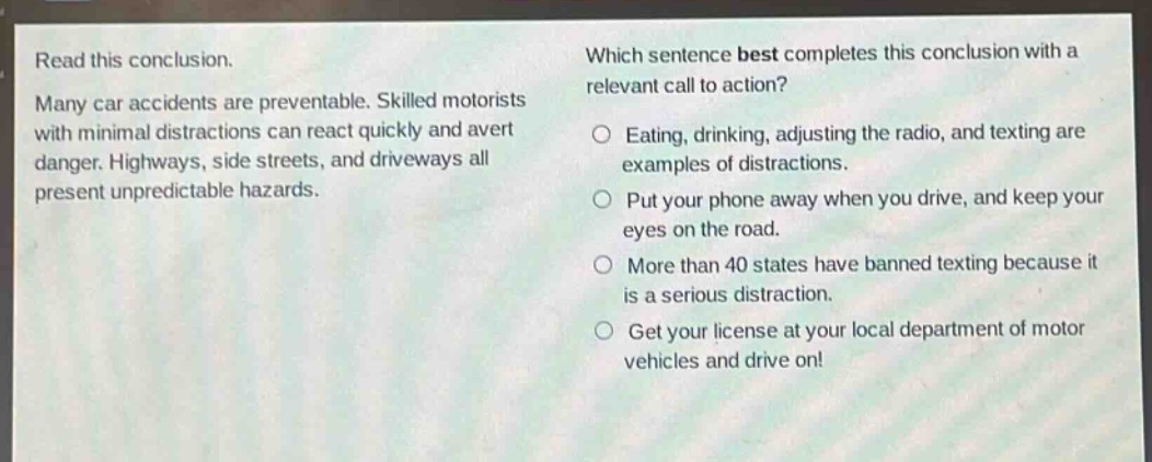 read this conclusion. many car accidents are preventable. skilled motorists with minimal distractions can react quickly and avert danger. highways, side streets, and driveways all present unpredictable hazards. which sentence best completes this conclusion with a relevant call to action? eating, drinking, adjusting the radio, and texting are examples of distractions. put your phone away when you drive, and keep your eyes on the road. more than 40 states have banned texting because it is a serious distraction. get your license at your local department of motor vehicles and drive on!