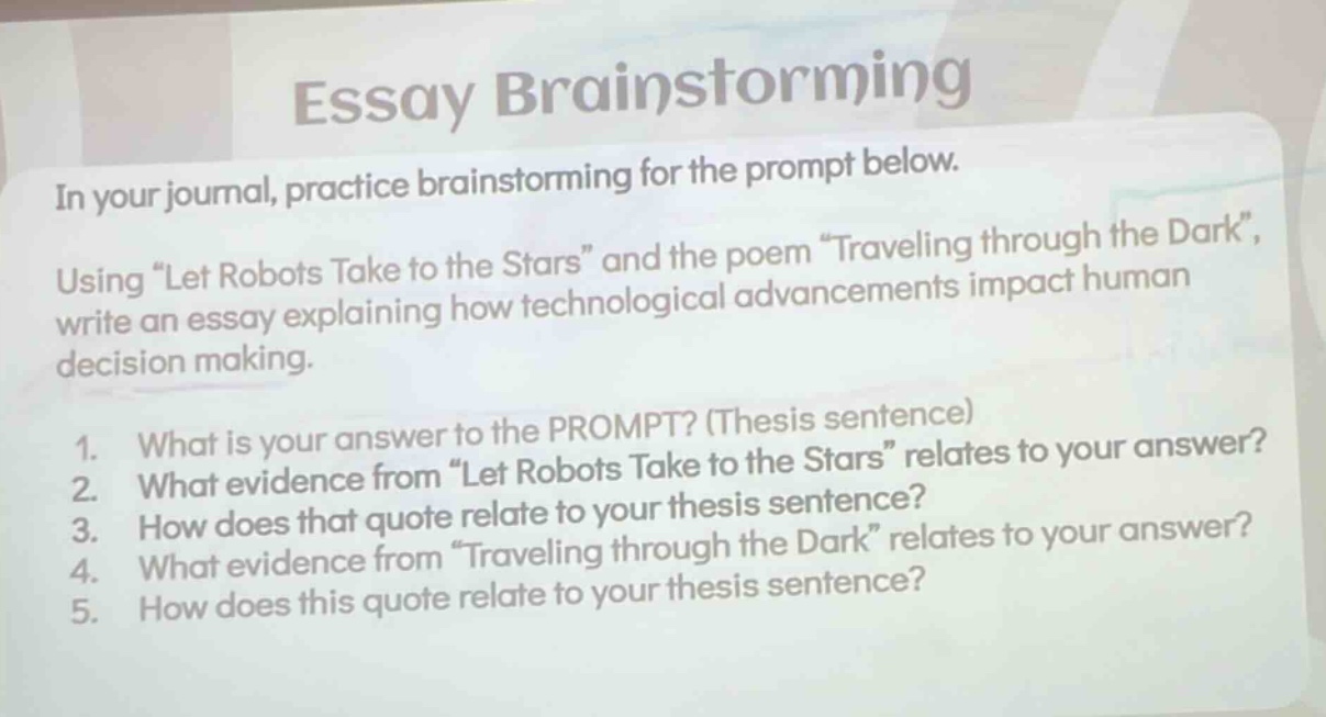 essay brainstorming\nin your journal, practice brainstorming for the prompt below.\nusing \let robots take to the stars\ and the poem \traveling through the dark\, write an essay explaining how technological advancements impact human decision making.\n1. what is your answer to the prompt? (thesis sentence)\n2. what evidence from \let robots take to the stars\ relates to your answer?\n3. how does that quote relate to your thesis sentence?\n4. what evidence from \traveling through the dark\ relates to your answer?\n5. how does this quote relate to your thesis sentence?