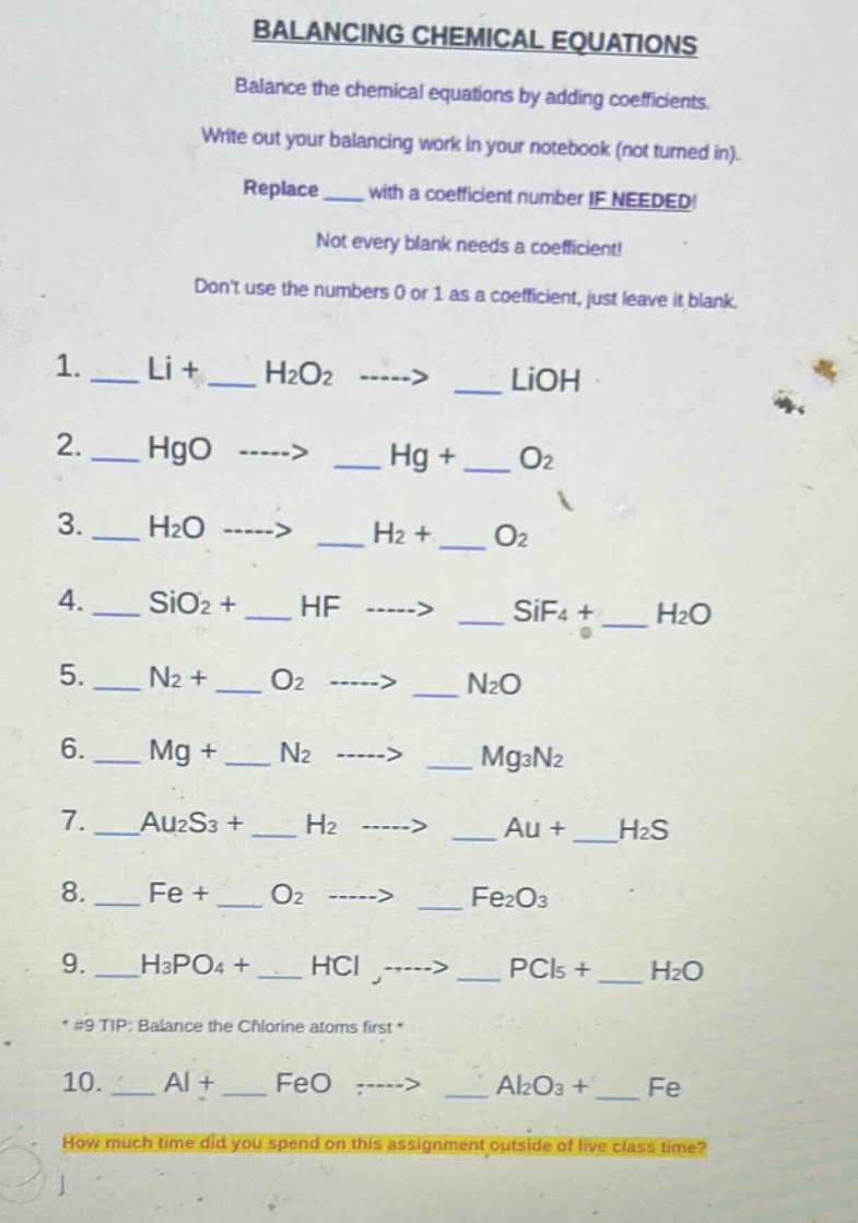 balancing chemical equations balance the chemical equations by adding coefficients. write out your balancing work in your notebook (not turned in). replace ___ with a coefficient number if needed! not every blank needs a coefficient! dont use the numbers 0 or 1 as a coefficient, just leave it blank. 1. ___ li + ___ h2o2 ----> ___ lioh 2. ___ hgo ----> ___ hg + ___ o2 3. ___ h2o ----> ___ h2 + ___ o2 4. ___ sio2 + ___ hf ----> ___ sif4 + ___ h2o 5. ___ n2 + ___ o2 ----> ___ n2o 6. ___ mg + ___ n2 ----> ___ mg3n2 7. ___ au2s3 + ___ h2 ----> ___ au + ___ h2s 8. ___ fe + ___ o2 ----> ___ fe2o3 9. ___ h3po4 + ___ hcl ----> ___ pcl5 + ___ h2o *#9 tip: balance the chlorine atoms first * 10. ___ al + ___ feo ----> ___ al2o3 + ___ fe how much time did you spend on this assignment outside of live class time?