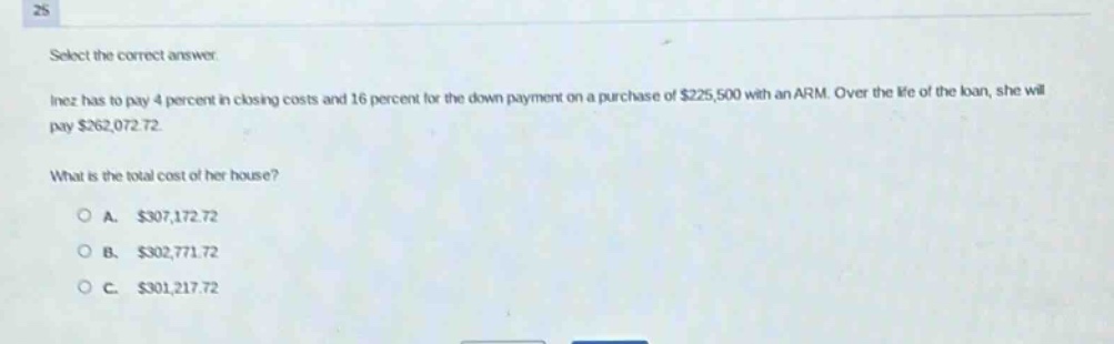 select the correct answer. inez has to pay 4 percent in closing costs and 16 percent for the down - payment on a purchase of $225,500 with an arm. over the life of the loan, she will pay $262,072.72. what is the total cost of her house? a. $307,172.72 b. $302,771.72 c. $301,217.72
