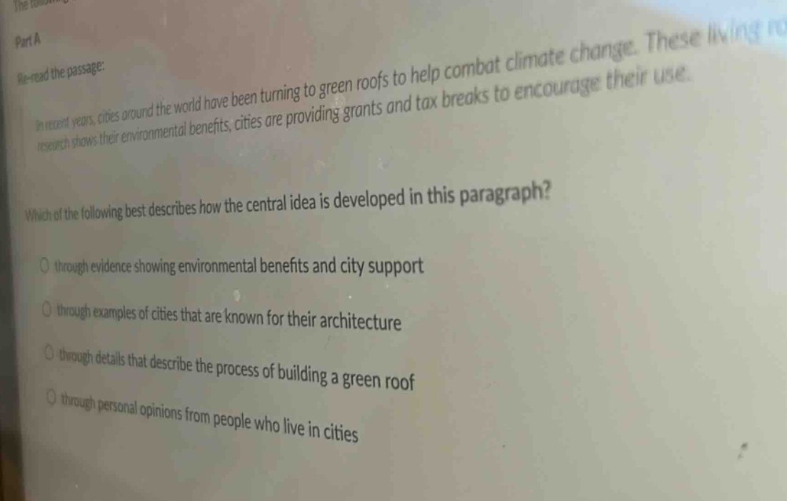 part a\nre - read the passage:\nin recent years, cities around the world have been turning to green roofs to help combat climate change. these living roofs\nresearch shows their environmental benefits, cities are providing grants and tax breaks to encourage their use.\nwhich of the following best describes how the central idea is developed in this paragraph?\no through evidence showing environmental benefits and city support\no through examples of cities that are known for their architecture\no through details that describe the process of building a green roof\no through personal opinions from people who live in cities